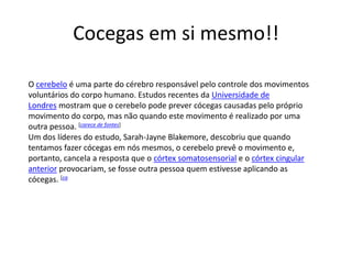 Cocegas em si mesmo!!

O cerebelo é uma parte do cérebro responsável pelo controle dos movimentos
voluntários do corpo humano. Estudos recentes da Universidade de
Londres mostram que o cerebelo pode prever cócegas causadas pelo próprio
movimento do corpo, mas não quando este movimento é realizado por uma
outra pessoa. [carece de fontes]
Um dos líderes do estudo, Sarah-Jayne Blakemore, descobriu que quando
tentamos fazer cócegas em nós mesmos, o cerebelo prevê o movimento e,
portanto, cancela a resposta que o córtex somatosensorial e o córtex cingular
anterior provocariam, se fosse outra pessoa quem estivesse aplicando as
cócegas. [ca
 