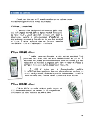 Sucesso de vendas


     Essa é uma lista com os 10 aparelhos celulares que mais venderam
mundialmente pelo menos 8 milhão de unidades.

1º iPhone (220 milhões)	
  

       O iPhone é um smartphone desenvolvido pela Apple
Inc. com funções de iPod, câmera digital, internet, mensagens
de texto (SMS), visual voicemail, conexão wi-fi local e,
atualmente, suporte a videochamadas (FaceTime). A
interação com o usuário é feita através de uma tela sensível
ao toque. A Apple registrou mais de duzentas patentes
relacionadas com a tecnologia que criou o iPhone.



2º Nokia 1100 (200 milhões)

                      O Nokia 1100 é um duradouro e muito simples telemóvel GSM
                produzido pela Nokia com um ecrã monocromático 96 por 65. É
                destinado aos países em desenvolvimento com utilizadores que não
                necessitam de recursos avançados para além de fazer chamadas e
                serviço de mensagens curtas, despertador, notas, etc.

                       O 1100 é similar aos já descontinuados modelos
                 5110/3210/3310 em que juntos foram os telemóveis mais vendidos no
                 mundo há alguns anos, antes dos aparelhos desenvolvidos com vários
                 novos recursos como câmara, toques polifónicos e ecrãs a cores.



3º Nokia 3310 (126 milhões)

      O Nokia 3310 é um celular da Nokia que foi lançado em
2000 e obteve muito êxito em vendas. Foi um dos principais
lançamentos da Nokia nos anos de 2000 a 2003.




	
                                                                               14	
  
 