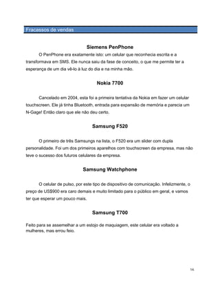 Fracassos de vendas


                                Siemens PenPhone
       O PenPhone era exatamente isto: um celular que reconhecia escrita e a
transformava em SMS. Ele nunca saiu da fase de conceito, o que me permite ter a
esperança de um dia vê-lo à luz do dia e na minha mão.


                                     Nokia 7700

       Cancelado em 2004, esta foi a primeira tentativa da Nokia em fazer um celular
touchscreen. Ele já tinha Bluetooth, entrada para expansão de memória e parecia um
N-Gage! Então claro que ele não deu certo.


                                   Samsung F520

       O primeiro de três Samsungs na lista, o F520 era um slider com dupla
personalidade. Foi um dos primeiros aparelhos com touchscreen da empresa, mas não
teve o sucesso dos futuros celulares da empresa.


                              Samsung Watchphone

       O celular de pulso, por este tipo de dispositivo de comunicação. Infelizmente, o
preço de US$900 era caro demais e muito limitado para o público em geral, e vamos
ter que esperar um pouco mais.


                                   Samsung T700

Feito para se assemelhar a um estojo de maquiagem, este celular era voltado a
mulheres, mas errou feio.




	
                                                                                     16	
  
 