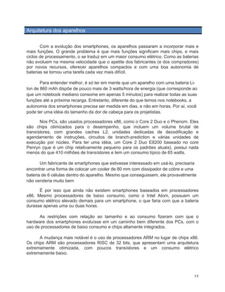Arquitetura dos aparelhos


       Com a evolução dos smartphones, os aparelhos passaram a incorporar mais e
mais funções. O grande problema é que mais funções significam mais chips, e mais
ciclos de processamento, o se traduz em um maior consumo elétrico. Como as baterias
não evoluem na mesma velocidade que o apetite dos fabricantes (e dos compradores)
por novos recursos, oferecer aparelhos compactos e com uma boa autonomia de
baterias se tornou uma tarefa cada vez mais difícil.

       Para entender melhor, é só ter em mente que um aparelho com uma bateria Li-
Ion de 860 mAh dispõe de pouco mais de 3 watts/hora de energia (que corresponde ao
que um notebook mediano consome em apenas 5 minutos) para realizar todas as suas
funções até a próxima recarga. Entretanto, diferente do que temos nos notebooks, a
autonomia dos smartphones precisa ser medida em dias, e não em horas. Por aí, você
pode ter uma idéia do tamanho da dor de cabeça para os projetistas.

       Nos PCs, são usados processadores x86, como o Core 2 Duo e o Phenom. Eles
são chips otimizados para o desempenho, que incluem um volume brutal de
transístores, com grandes caches L2, unidades dedicadas de decodificação e
agendamento de instruções, circuitos de branch-prediction e várias unidades de
execução por núcleo. Para ter uma idéia, um Core 2 Duo E8200 baseado no core
Penryn (que é um chip relativamente pequeno para os padrões atuais), possui nada
menos do que 410 milhões de transístores e tem um consumo típico de 65 watts.

       Um fabricante de smartphones que estivesse interessado em usá-lo, precisaria
encontrar uma forma de colocar um cooler de 80 mm com dissipador de cobre e uma
bateria de 6 células dentro do aparelho. Mesmo que conseguissem, ele provavelmente
não venderia muito bem

      É por isso que ainda não existem smartphones baseados em processadores
x86. Mesmo processadores de baixo consumo, como o Intel Atom, possuem um
consumo elétrico elevado demais para um smartphone, o que faria com que a bateria
durasse apenas uma ou duas horas.

      As restrições com relação ao tamanho e ao consumo fizeram com que o
hardware dos smartphones evoluísse em um caminho bem diferente dos PCs, com o
uso de processadores de baixo consumo e chips altamente integrados.

      A mudança mais notável é o uso de processadores ARM no lugar de chips x86.
Os chips ARM são processadores RISC de 32 bits, que apresentam uma arquitetura
extremamente otimizada, com poucos transístores e um consumo elétrico
extremamente baixo.




	
                                                                               17	
  
 
