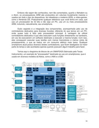 Embora não sejam tão conhecidos, nem tão comentados, quanto o Nehalem ou
o Atom, os processadores ARM são produzidos em volumes brutalmente maiores e
usados em todo o tipo de dispositivos, de roteadores e modems ADSL a video-games,
como o Nintendo DS. Praticamente qualquer eletrônico que você tenha em casa, que
use um processador de 32 bits e não seja um PC, usa um ou mais processadores
ARM, incluindo, naturalmente, seu smartphone.

       Outro segredo é a integração dos componentes, acompanhada pelo uso de
controladores dedicados para diversas funções; diferente do que temos em um PC,
onde quase tudo é feito pelo processador principal. A vantagem de utilizar
controladores dedicados é que eles executam suas funções diretamente via hardware,
em vez de executarem um software destinado a executar a mesma função. Com isso,
eles conseguem executar suas tarefas com menos transístores e menos ciclos de
processamento, o que se traduz em um consumo elétrico mais baixo. Qualquer
smartphone atual possui diversos destes controladores, que ficam desligados na maior
parte do tempo e são acordados apenas quando possuem algum trabalho para fazer.

       Temos aqui o diagrama de blocos de um OMAP2420 (fabricado pela Texas
Instruments), um exemplo de "processador" destinado ao uso em smartphones, que é
usado em diversos modelos da Nokia, como o N95 e o E90:




	
                                                                               18	
  
 