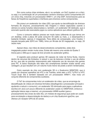 Sim como outros chips similares, ele é, na verdade, um SoC (system on a chip),
ou seja, é a combinação de um processador central e diversos outros componentes em
um único chip, incluindo um processador ARM11, um chip DSP, transmissores para as
faixas de freqüência suportadas e interfaces para diversos outros componentes.

      Ele possui um acelerador de vídeo (2D), que ajuda na decodificação de diversos
formatos de arquivos, processamento das imagens e vídeos capturados usando a
câmera (e outras funções relacionadas) e, também, um acelerador 3D dedicado, que é
acionado quando são executados jogos ou outros aplicativos que utilizam gráficos 3D.

      Como o consumo elétrico precisa ser muito baixo (diferente do que temos em
um desktop, onde a placa 3D pode consumir 50 watts ou mais...), o desempenho é
bastante limitado: apenas 2 megapixels. Para efeito de comparação, uma Voodoo 1
(aquela lançada pela 3DFX em 1996), tinha um fill-rate de 50 megapixels, ou seja, 25
vezes mais.

      Apesar disso, nas mãos de desenvolvedores competentes, estes dois
megapixels podem render muita coisa. Existe até mesmo uma versão do Quake 3
Arena para o S60,que é capaz de tirar proveito do acelerador gráfico.

       O segredo para produzir games 3D capazes de rodar de forma fluída, mesmo
dentro de recursos tão limitados, é reduzir o uso de texturas e limitar o uso de efeitos
de luz, que são os grandes responsáveis pelo indecente uso de recursos dos games
para PC. A baixa resolução das telas dos smartphones também acaba sendo uma
vantagem, já que resultam em um volume muito menor de pixels a serem renderizados.

      Outro exemplo de chip com aceleração 3D é o Qualcomm MSM7200, que é
usado em diversos aparelhos da HTC e da Toshiba, entre eles o HTC TyTN II e HTC
Touch Dual. Ele é também baseado em um processador ARM11, mas inclui um
conjunto diferente de componentes auxiliares.

       O "kit" de componentes inclui um acelerador de vídeo, que se encarrega da
decodificação de vídeos em diversos formatos (desafogando o processador principal e
ajudando a reduzir o consumo), um acelerador 3D otimizado para jogos e aplicativos
escritos em Java (um pouco diferente do acelerador usado no OMAP2420, embora a
aplicação básica seja a mesma), um processador ARM9 auxiliar (para o
processamento dos sinais da rede 3G), um módulo de segurança (que pode ser usado
para encriptação e desencriptação de dados) e um chip Qualcomm gpsOne, que
oferece um receptor GPS de 20 canais.




	
                                                                                   19	
  
 
