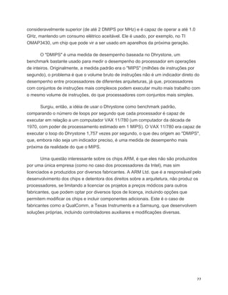 consideravelmente superior (de até 2 DMIPS por MHz) e é capaz de operar a até 1.0
GHz, mantendo um consumo elétrico aceitável. Ele é usado, por exemplo, no TI
OMAP3430, um chip que pode vir a ser usado em aparelhos da próxima geração.

       O "DMIPS" é uma medida de desempenho baseada no Dhrystone, um
benchmark bastante usado para medir o desempenho do processador em operações
de inteiros. Originalmente, a medida padrão era o "MIPS" (milhões de instruções por
segundo), o problema é que o volume bruto de instruções não é um indicador direto do
desempenho entre processadores de diferentes arquiteturas, já que, processadores
com conjuntos de instruções mais complexos podem executar muito mais trabalho com
o mesmo volume de instruções, do que processadores com conjuntos mais simples.

      Surgiu, então, a idéia de usar o Dhrystone como benchmark padrão,
comparando o número de loops por segundo que cada processador é capaz de
executar em relação a um computador VAX 11/780 (um computador da década de
1970, com poder de processamento estimado em 1 MIPS). O VAX 11/780 era capaz de
executar o loop do Dhrystone 1,757 vezes por segundo, o que deu origem ao "DMIPS",
que, embora não seja um indicador preciso, é uma medida de desempenho mais
próxima da realidade do que o MIPS.

       Uma questão interessante sobre os chips ARM, é que eles não são produzidos
por uma única empresa (como no caso dos processadores da Intel), mas sim
licenciados e produzidos por diversos fabricantes. A ARM Ltd. que é a responsável pelo
desenvolvimento dos chips e detentora dos direitos sobre a arquitetura, não produz os
processadores, se limitando a licenciar os projetos a preços módicos para outros
fabricantes, que podem optar por diversos tipos de licença, incluindo opções que
permitem modificar os chips e incluir componentes adicionais. Este é o caso de
fabricantes como a QualComm, a Texas Instruments e a Samsung, que desenvolvem
soluções próprias, incluindo controladores auxiliares e modificações diversas.




	
                                                                                  22	
  
 