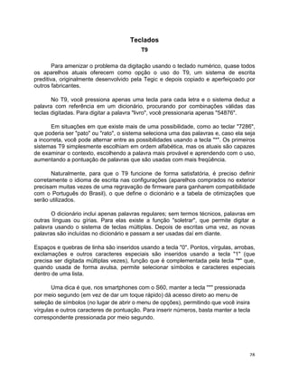 Teclados
                                          T9

        Para amenizar o problema da digitação usando o teclado numérico, quase todos
os aparelhos atuais oferecem como opção o uso do T9, um sistema de escrita
preditiva, originalmente desenvolvido pela Tegic e depois copiado e aperfeiçoado por
outros fabricantes.

       No T9, você pressiona apenas uma tecla para cada letra e o sistema deduz a
palavra com referência em um dicionário, procurando por combinações válidas das
teclas digitadas. Para digitar a palavra "livro", você pressionaria apenas "54876".

       Em situações em que existe mais de uma possibilidade, como ao teclar "7286",
que poderia ser "pato" ou "rato", o sistema seleciona uma das palavras e, caso ela seja
a incorreta, você pode alternar entre as possibilidades usando a tecla "*". Os primeiros
sistemas T9 simplesmente escolhiam em ordem alfabética, mas os atuais são capazes
de examinar o contexto, escolhendo a palavra mais provável e aprendendo com o uso,
aumentando a pontuação de palavras que são usadas com mais freqüência.

       Naturalmente, para que o T9 funcione de forma satisfatória, é preciso definir
corretamente o idioma de escrita nas configurações (aparelhos comprados no exterior
precisam muitas vezes de uma regravação de firmware para ganharem compatibilidade
com o Português do Brasil), o que define o dicionário e a tabela de otimizações que
serão utilizados.

      O dicionário inclui apenas palavras regulares; sem termos técnicos, palavras em
outras línguas ou gírias. Para elas existe a função "soletrar", que permite digitar a
palavra usando o sistema de teclas múltiplas. Depois de escritas uma vez, as novas
palavras são incluídas no dicionário e passam a ser usadas daí em diante.

Espaços e quebras de linha são inseridos usando a tecla "0". Pontos, vírgulas, arrobas,
exclamações e outros caracteres especiais são inseridos usando a tecla "1" (que
precisa ser digitada múltiplas vezes), função que é complementada pela tecla "*" que,
quando usada de forma avulsa, permite selecionar símbolos e caracteres especiais
dentro de uma lista.

       Uma dica é que, nos smartphones com o S60, manter a tecla "*" pressionada
por meio segundo (em vez de dar um toque rápido) dá acesso direto ao menu de
seleção de símbolos (no lugar de abrir o menu de opções), permitindo que você insira
vírgulas e outros caracteres de pontuação. Para inserir números, basta manter a tecla
correspondente pressionada por meio segundo.




	
                                                                                   28	
  
 