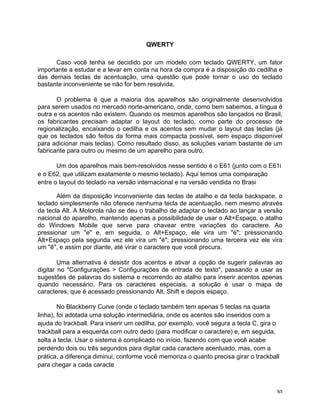 QWERTY

      Caso você tenha se decidido por um modelo com teclado QWERTY, um fator
importante a estudar e a levar em conta na hora da compra é a disposição do cedilha e
das demais teclas de acentuação, uma questão que pode tornar o uso do teclado
bastante inconveniente se não for bem resolvida.

       O problema é que a maioria dos aparelhos são originalmente desenvolvidos
para serem usados no mercado norte-americano, onde, como bem sabemos, a língua é
outra e os acentos não existem. Quando os mesmos aparelhos são lançados no Brasil,
os fabricantes precisam adaptar o layout do teclado, como parte do processo de
regionalização, encaixando o cedilha e os acentos sem mudar o layout das teclas (já
que os teclados são feitos da forma mais compacta possível, sem espaço disponível
para adicionar mais teclas). Como resultado disso, as soluções variam bastante de um
fabricante para outro ou mesmo de um aparelho para outro.

       Um dos aparelhos mais bem-resolvidos nesse sentido é o E61 (junto com o E61i
e o E62, que utilizam exatamente o mesmo teclado). Aqui temos uma comparação
entre o layout do teclado na versão internacional e na versão vendida no Brasi

       Além da disposição inconveniente das teclas de atalho e da tecla backspace, o
teclado simplesmente não oferece nenhuma tecla de acentuação, nem mesmo através
da tecla Alt. A Motorola não se deu o trabalho de adaptar o teclado ao lançar a versão
nacional do aparelho, mantendo apenas a possibilidade de usar o Alt+Espaço, o atalho
do Windows Mobile que serve para chavear entre variações do caractere. Ao
pressionar um "e" e, em seguida, o Alt+Espaço, ele vira um "è"; pressionando
Alt+Espaço pela segunda vez ele vira um "é"; pressionando uma terceira vez ele vira
um "ê", e assim por diante, até virar o caractere que você procura.

        Uma alternativa é desistir dos acentos e ativar a opção de sugerir palavras ao
digitar no "Configurações > Configurações de entrada de texto", passando a usar as
sugestões de palavras do sistema e recorrendo ao atalho para inserir acentos apenas
quando necessário. Para os caracteres especiais, a solução é usar o mapa de
caracteres, que é acessado pressionando Alt, Shift e depois espaço.

        No Blackberry Curve (onde o teclado também tem apenas 5 teclas na quarta
linha), foi adotada uma solução intermediária, onde os acentos são inseridos com a
ajuda do trackball. Para inserir um cedilha, por exemplo, você segura a tecla C, gira o
trackball para a esquerda com outro dedo (para modificar o caractere) e, em seguida,
solta a tecla. Usar o sistema é complicado no início, fazendo com que você acabe
perdendo dois ou três segundos para digitar cada caractere acentuado, mas, com a
prática, a diferença diminui, conforme você memoriza o quanto precisa girar o trackball
para chegar a cada caracte



	
                                                                                   30	
  
 