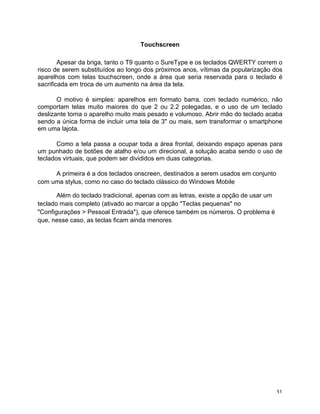 Touchscreen

        Apesar da briga, tanto o T9 quanto o SureType e os teclados QWERTY correm o
risco de serem substituídos ao longo dos próximos anos, vítimas da popularização dos
aparelhos com telas touchscreen, onde a área que seria reservada para o teclado é
sacrificada em troca de um aumento na área da tela.

       O motivo é simples: aparelhos em formato barra, com teclado numérico, não
comportam telas muito maiores do que 2 ou 2.2 polegadas, e o uso de um teclado
deslizante torna o aparelho muito mais pesado e volumoso. Abrir mão do teclado acaba
sendo a única forma de incluir uma tela de 3" ou mais, sem transformar o smartphone
em uma lajota.

       Como a tela passa a ocupar toda a área frontal, deixando espaço apenas para
um punhado de botões de atalho e/ou um direcional, a solução acaba sendo o uso de
teclados virtuais, que podem ser divididos em duas categorias.

     A primeira é a dos teclados onscreen, destinados a serem usados em conjunto
com uma stylus, como no caso do teclado clássico do Windows Mobile

       Além do teclado tradicional, apenas com as letras, existe a opção de usar um
teclado mais completo (ativado ao marcar a opção "Teclas pequenas" no
"Configurações > Pessoal Entrada"), que oferece também os números. O problema é
que, nesse caso, as teclas ficam ainda menores




	
                                                                                    31	
  
 