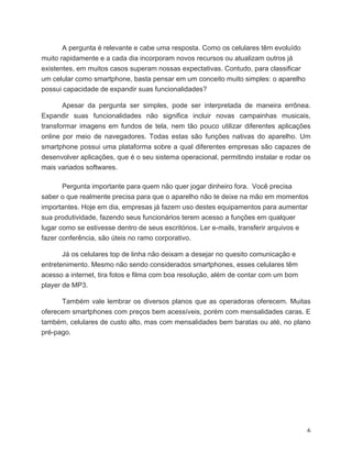 A pergunta é relevante e cabe uma resposta. Como os celulares têm evoluído
muito rapidamente e a cada dia incorporam novos recursos ou atualizam outros já
existentes, em muitos casos superam nossas expectativas. Contudo, para classificar
um celular como smartphone, basta pensar em um conceito muito simples: o aparelho
possui capacidade de expandir suas funcionalidades?

       Apesar da pergunta ser simples, pode ser interpretada de maneira errônea.
Expandir suas funcionalidades não significa incluir novas campainhas musicais,
transformar imagens em fundos de tela, nem tão pouco utilizar diferentes aplicações
online por meio de navegadores. Todas estas são funções nativas do aparelho. Um
smartphone possui uma plataforma sobre a qual diferentes empresas são capazes de
desenvolver aplicações, que é o seu sistema operacional, permitindo instalar e rodar os
mais variados softwares.

       Pergunta importante para quem não quer jogar dinheiro fora. Você precisa
saber o que realmente precisa para que o aparelho não te deixe na mão em momentos
importantes. Hoje em dia, empresas já fazem uso destes equipamentos para aumentar
sua produtividade, fazendo seus funcionários terem acesso a funções em qualquer
lugar como se estivesse dentro de seus escritórios. Ler e-mails, transferir arquivos e
fazer conferência, são úteis no ramo corporativo.

       Já os celulares top de linha não deixam a desejar no quesito comunicação e
entretenimento. Mesmo não sendo considerados smartphones, esses celulares têm
acesso a internet, tira fotos e filma com boa resolução, além de contar com um bom
player de MP3.

      Também vale lembrar os diversos planos que as operadoras oferecem. Muitas
oferecem smartphones com preços bem acessíveis, porém com mensalidades caras. E
também, celulares de custo alto, mas com mensalidades bem baratas ou até, no plano
pré-pago.




	
                                                                                   6	
  
 