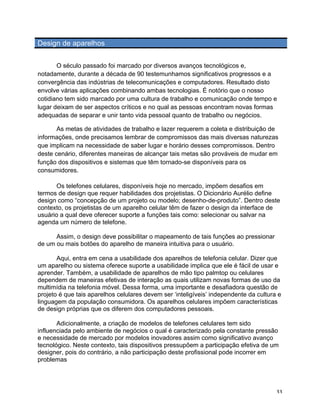 Design de aparelhos


       O século passado foi marcado por diversos avanços tecnológicos e,
notadamente, durante a década de 90 testemunhamos significativos progressos e a
convergência das indústrias de telecomunicações e computadores. Resultado disto
envolve várias aplicações combinando ambas tecnologias. É notório que o nosso
cotidiano tem sido marcado por uma cultura de trabalho e comunicação onde tempo e
lugar deixam de ser aspectos críticos e no qual as pessoas encontram novas formas
adequadas de separar e unir tanto vida pessoal quanto de trabalho ou negócios.

       As metas de atividades de trabalho e lazer requerem a coleta e distribuição de
informações, onde precisamos lembrar de compromissos das mais diversas naturezas
que implicam na necessidade de saber lugar e horário desses compromissos. Dentro
deste cenário, diferentes maneiras de alcançar tais metas são prováveis de mudar em
função dos dispositivos e sistemas que têm tornado-se disponíveis para os
consumidores.

      Os telefones celulares, disponíveis hoje no mercado, impõem desafios em
termos de design que requer habilidades dos projetistas. O Dicionário Aurélio define
design como “concepção de um projeto ou modelo; desenho-de-produto”. Dentro deste
contexto, os projetistas de um aparelho celular têm de fazer o design da interface de
usuário a qual deve oferecer suporte a funções tais como: selecionar ou salvar na
agenda um número de telefone.

      Assim, o design deve possibilitar o mapeamento de tais funções ao pressionar
de um ou mais botões do aparelho de maneira intuitiva para o usuário.

       Aqui, entra em cena a usabilidade dos aparelhos de telefonia celular. Dizer que
um aparelho ou sistema oferece suporte a usabilidade implica que ele é fácil de usar e
aprender. Também, a usabilidade de aparelhos de mão tipo palmtop ou celulares
dependem de maneiras efetivas de interação as quais utilizam novas formas de uso da
multimídia na telefonia móvel. Dessa forma, uma importante e desafiadora questão de
projeto é que tais aparelhos celulares devem ser ‘inteligíveis’ independente da cultura e
linguagem da população consumidora. Os aparelhos celulares impõem características
de design próprias que os diferem dos computadores pessoais.

       Adicionalmente, a criação de modelos de telefones celulares tem sido
influenciada pelo ambiente de negócios o qual é caracterizado pela constante pressão
e necessidade de mercado por modelos inovadores assim como significativo avanço
tecnológico. Neste contexto, tais dispositivos pressupõem a participação efetiva de um
designer, pois do contrário, a não participação deste profissional pode incorrer em
problemas




	
                                                                                     33	
  
 
