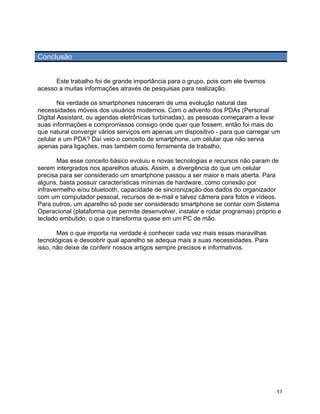 Conclusão


      Este trabalho foi de grande importância para o grupo, pois com ele tivemos
acesso a muitas informações através de pesquisas para realização.

        Na verdade os smartphones nasceram de uma evolução natural das
necessidades móveis dos usuários modernos. Com o advento dos PDAs (Personal
Digital Assistant, ou agendas eletrônicas turbinadas), as pessoas começaram a levar
suas informações e compromissos consigo onde quer que fossem, então foi mais do
que natural convergir vários serviços em apenas um dispositivo - para que carregar um
celular e um PDA? Daí veio o conceito de smartphone, um celular que não servia
apenas para ligações, mas também como ferramenta de trabalho.

       Mas esse conceito básico evoluiu e novas tecnologias e recursos não param de
serem intergrados nos aparelhos atuais. Assim, a divergência do que um celular
precisa para ser considerado um smartphone passou a ser maior e mais aberta. Para
alguns, basta possuir características mínimas de hardware, como conexão por
infravermelho e/ou bluetooth, capacidade de sincronização dos dados do organizador
com um computador pessoal, recursos de e-mail e talvez câmera para fotos e vídeos.
Para outros, um aparelho só pode ser considerado smartphone se contar com Sistema
Operacional (plataforma que permite desenvolver, instalar e rodar programas) próprio e
teclado embutido, o que o transforma quase em um PC de mão.

       Mas o que importa na verdade é conhecer cada vez mais essas maravilhas
tecnológicas e descobrir qual aparelho se adequa mais a suas necessidades. Para
isso, não deixe de conferir nossos artigos sempre precisos e informativos.




	
                                                                                  37	
  
 