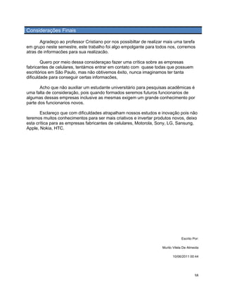 Considerações Finais

       Agradeço ao professor Cristiano por nos possibiltar de realizar mais uma tarefa
em grupo neste semestre, este trabalho foi algo empolgante para todos nos, corremos
atras de informacões para sua realizacão.

        Quero por meio dessa consideraçao fazer uma crítica sobre as empresas
fabricantes de celulares, tentámos entrar em contato com quase todas que possuem
escritórios em São Paulo, mas não obtivemos êxito, nunca imaginamos ter tanta
dificuldade para conseguir certas informacões,

       Acho que não auxiliar um estudante universitário para pesquisas acadêmicas é
uma falta de consideração, pois quando formados seremos futuros funcionarios de
algumas dessas empresas inclusive as mesmas exigem um grande conhecimento por
parte dos funcionarios novos.

       Esclareço que com dificuldades atrapalham nossos estudos e inovação pois não
teremos muitos conhecimentos para ser mais criativos e invertar produtos novos, deixo
esta crítica para as empresas fabricantes de celulares, Motorola, Sony, LG, Sansung,
Apple, Nokia, HTC.




                                                                                 Escrito Por:

                                                                     Murilo Vilela De Almeida

                                                                           10/06/2011 00:44




	
                                                                                        38	
  
 
