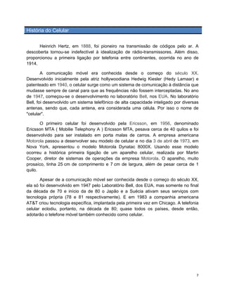 História do Celular


      Heinrich Hertz, em 1888, foi pioneiro na transmissão de códigos pelo ar. A
descoberta tornou-se indefectível à idealização de rádio-transmissores. Além disso,
proporcionou a primeira ligação por telefonia entre continentes, ocorrida no ano de
1914.

        A comunicação móvel era conhecida desde o começo do século XX.
Desenvolvido inicialmente pela atriz hollywoodiana Hedwig Kiesler (Hedy Lamaar) e
patenteado em 1940, o celular surge como um sistema de comunicação à distância que
mudasse sempre de canal para que as frequências não fossem interceptadas. No ano
de 1947, começou-se o desenvolvimento no laboratório Bell, nos EUA. No laboratório
Bell, foi desenvolvido um sistema telefônico de alta capacidade inteligado por diversas
antenas, sendo que, cada antena, era considerada uma célula. Por isso o nome de
"celular".

       O primeiro celular foi desenvolvido pela Ericsson, em 1956, denominado
Ericsson MTA ( Mobilie Telephony A ) Ericsson MTA, pesava cerca de 40 quilos e foi
desenvolvido para ser instalado em porta malas de carros. A empresa americana
Motorola passou a desenvolver seu modelo de celular e no dia 3 de abril de 1973, em
Nova York, apresentou o modelo Motorola Dynatac 8000X. Usando esse modelo
ocorreu a histórica primeira ligação de um aparelho celular, realizada por Martin
Cooper, diretor de sistemas de operações da empresa Motorola. O aparelho, muito
prosaíco, tinha 25 cm de comprimento e 7 cm de largura, além de pesar cerca de 1
quilo.

       Apesar de a comunicação móvel ser conhecida desde o começo do século XX,
ela só foi desenvolvido em 1947 pelo Laboratório Bell, dos EUA, mas somente no final
da década de 70 e início da de 80 o Japão e a Suécia ativam seus serviços com
tecnologia própria (78 e 81 respectivamente). E em 1983 a companhia americana
AT&T criou tecnologia específica, implantada pela primeira vez em Chicago. A telefonia
celular eclodiu, portanto, na década de 80; quase todos os países, desde então,
adotarão o telefone móvel também conhecido como celular.




	
                                                                                   7	
  
 