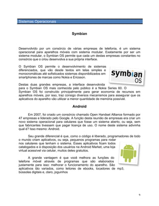 Sistemas Operacionais


                                     Symbian



Desenvolvido por um consórcio de várias empresas de telefonia, é um sistema
operacional para aparelhos móveis com sistema modular. Exatamente por ser um
sistema modular, o Symbian OS permite que cada um destas empresas constantes no
consórcio que o criou desenvolva a sua própria interface.

O Symbian OS permite o desenvolvimento de sistemas
diferenciados, que vão desde textos em telas simples e
monocromáticas até sofisticados sistemas disponibilizados em
smartphones de marcas como Nokia e Ericsson.

Destas duas grandes empresas, a interface desenvolvida
para o Symbian OS mais conhecida pelo público é a Nokia Series 60. O
Symbian OS foi construído principalmente para gerar economia de recursos em
aparelhos móveis, por isso, traz consigo diversos mecanismos para assegurar que os
aplicativos do aparelho vão utilizar a menor quantidade de memória possível.

                                     Android

      Em 2007, foi criado um consórcio chamado Open Handset Alliance formado por
47 empresas e liderado pelo Google. A função desta reunião de empresas era criar um
novo sistema operacional para celulares que fosse um sistema aberto, ou seja, sem
que fabricantes tivessem que pagar licença de uso. O nome deste sistema adivinha
qual é? Isso mesmo: Android.

        Seu grande diferencial é que, como o código é liberado, programadores de todo
o mundo criam aplicativos, ou seja, pequenos programas para rodar
nos celulares que tenham o sistema. Esses aplicativos ficam todos
catalogados e à disposição dos usuários na Android Market, uma loja
virtual acessível via celular, muitos deles gratuitos.

       A grande vantagem é que você melhora as funções do
telefone móvel através de programas que são elaborados
justamente para isso: melhorar o funcionamento do aparelho. São
aplicativos tão variados, como leitores de ebooks, tocadores de mp3,
bússolas digitais e, claro, joguinhos




	
                                                                                 9	
  
 