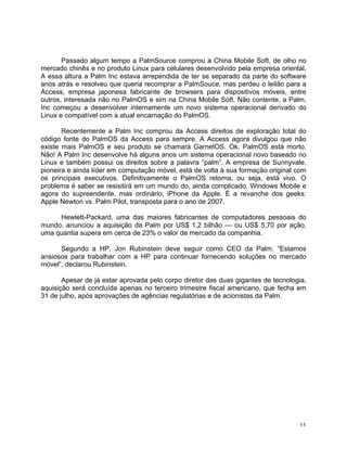 Passado algum tempo a PalmSource comprou a China Mobile Soft, de olho no
mercado chinês e no produto Linux para celulares desenvolvido pela empresa oriental.
A essa altura a Palm Inc estava arrependida de ter se separado da parte do software
anos atrás e resolveu que queria recomprar a PalmSouce, mas perdeu o leilão para a
Access, empresa japonesa fabricante de browsers para dispositivos móveis, entre
outros, interesada não no PalmOS e sim na China Mobile Soft. Não contente, a Palm,
Inc começou a desenvolver internamente um novo sistema operacional derivado do
Linux e compatível com a atual encarnação do PalmOS.

       Recentemente a Palm Inc comprou da Access direitos de exploração total do
código fonte do PalmOS da Access para sempre. A Access agora divulgou que não
existe mais PalmOS e seu produto se chamará GarnetOS. Ok. PalmOS está morto.
Não! A Palm Inc desenvolve há alguns anos um sistema operacional novo baseado no
Linux e também possui os direitos sobre a palavra “palm”. A empresa de Sunnyvale,
pioneira e ainda líder em computação móvel, está de volta à sua formação original com
os principais executivos. Definitivamente o PalmOS retorna, ou seja, está vivo. O
problema é saber se resisitirá em um mundo do, ainda complicado, Windows Mobile e
agora do supreendente, mas ordinário, iPhone da Apple. É a revanche dos geeks:
Apple Newton vs. Palm Pilot, transposta para o ano de 2007.

     Hewlett-Packard, uma das maiores fabricantes de computadores pessoais do
mundo, anunciou a aquisição da Palm por US$ 1,2 bilhão — ou US$ 5,70 por ação,
uma quantia supera em cerca de 23% o valor de mercado da companhia.

      Segundo a HP, Jon Rubinstein deve seguir como CEO da Palm. “Estamos
ansiosos para trabalhar com a HP para continuar fornecendo soluções no mercado
móvel”, declarou Rubinstein.

       Apesar de já estar aprovada pelo corpo diretor das duas gigantes de tecnologia,
aquisição será concluída apenas no terceiro trimestre fiscal americano, que fecha em
31 de julho, após aprovações de agências regulatórias e de acionistas da Palm.




	
                                                                                 11	
  
 