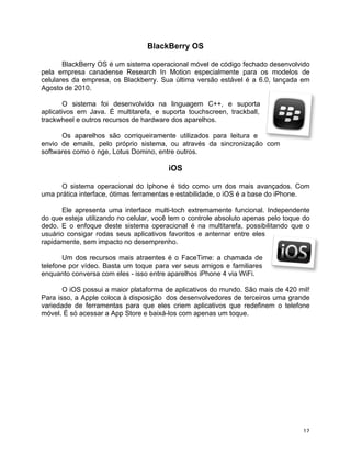 BlackBerry OS

       BlackBerry OS é um sistema operacional móvel de código fechado desenvolvido
pela empresa canadense Research In Motion especialmente para os modelos de
celulares da empresa, os Blackberry. Sua última versão estável é a 6.0, lançada em
Agosto de 2010.

       O sistema foi desenvolvido na linguagem C++, e suporta
aplicativos em Java. É multitarefa, e suporta touchscreen, trackball,
trackwheel e outros recursos de hardware dos aparelhos.

      Os aparelhos são corriqueiramente utilizados para leitura e
envio de emails, pelo próprio sistema, ou através da sincronização com
softwares como o nge, Lotus Domino, entre outros.

                                        iOS

      O sistema operacional do Iphone é tido como um dos mais avançados. Com
uma prática interface, ótimas ferramentas e estabilidade, o iOS é a base do iPhone.

      Ele apresenta uma interface multi-toch extremamente funcional. Independente
do que esteja utilizando no celular, você tem o controle absoluto apenas pelo toque do
dedo. E o enfoque deste sistema operacional é na multitarefa, possibilitando que o
usuário consigar rodas seus aplicativos favoritos e anternar entre eles
rapidamente, sem impacto no desemprenho.

       Um dos recursos mais atraentes é o FaceTime: a chamada de
telefone por vídeo. Basta um toque para ver seus amigos e familiares
enquanto conversa com eles - isso entre aparelhos iPhone 4 via WiFi.

       O iOS possui a maior plataforma de aplicativos do mundo. São mais de 420 mil!
Para isso, a Apple coloca à disposição dos desenvolvedores de terceiros uma grande
variedade de ferramentas para que eles criem aplicativos que redefinem o telefone
móvel. É só acessar a App Store e baixá-los com apenas um toque.




	
                                                                                 12	
  
 