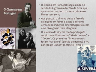 • O cinema em Portugal surgiu ainda no
  século XIX, graças a Aurélio de Reis, que
  apresentou no porto os seus primeiros
  filmes sem som;
• Aos poucos, o cinema deixa a fase de
  exibições em feiras e passa a ser uma
  verdadeira indústria cinematográfica com
  uma divulgação mais alargada;
• O sucesso do cinema mudo português
  surgiu com filmes como “Maria do mar” e
  “Douro”. Os primeiros filmes sonoros
  foram “A severa” (Leitão de Barros) e “A
  Canção de Lisboa” (Cotinelli Telmo);
 