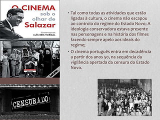 • Tal como todas as atividades que estão
  ligadas à cultura, o cinema não escapou
  ao controlo do regime do Estado Novo; A
  ideologia conservadora estava presente
  nas personagens e na história dos filmes
  fazendo sempre apelo aos ideais do
  regime;
• O cinema português entra em decadência
  a partir dos anos 50, na sequência da
  vigilância apertada da censura do Estado
  Novo.
 