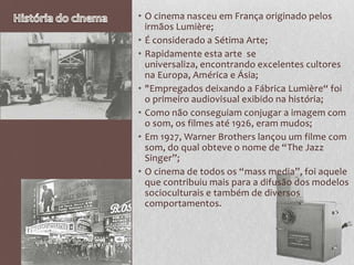 • O cinema nasceu em França originado pelos
  irmãos Lumière;
• É considerado a Sétima Arte;
• Rapidamente esta arte se
  universaliza, encontrando excelentes cultores
  na Europa, América e Ásia;
• "Empregados deixando a Fábrica Lumière“ foi
  o primeiro audiovisual exibido na história;
• Como não conseguiam conjugar a imagem com
  o som, os filmes até 1926, eram mudos;
• Em 1927, Warner Brothers lançou um filme com
  som, do qual obteve o nome de “The Jazz
  Singer”;
• O cinema de todos os “mass media”, foi aquele
  que contribuiu mais para a difusão dos modelos
  socioculturais e também de diversos
  comportamentos.
 