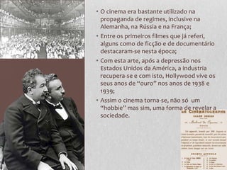 • O cinema era bastante utilizado na
  propaganda de regimes, inclusive na
  Alemanha, na Rússia e na França;
• Entre os primeiros filmes que já referi,
  alguns como de ficção e de documentário
  destacaram-se nesta época;
• Com esta arte, após a depressão nos
  Estados Unidos da América, a industria
  recupera-se e com isto, Hollywood vive os
  seus anos de “ouro” nos anos de 1938 e
  1939;
• Assim o cinema torna-se, não só um
  “hobbie” mas sim, uma forma de revelar a
  sociedade.
 