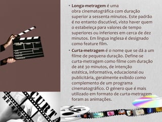 • Longa-metragem é uma
  obra cinematográfica com duração
  superior a sessenta minutos. Este padrão
  é no entanto discutível, visto haver quem
  o estabeleça para valores de tempo
  superiores ou inferiores em cerca de dez
  minutos. Em língua inglesa é designado
  como feature film.
• Curta-metragem é o nome que se dá a um
  filme de pequena duração. Define-se
  curta-metragem como filme com duração
  de até 30 minutos, de intenção
  estética, informativa, educacional ou
  publicitária, geralmente exibido como
  complemento de um programa
  cinematográfico. O género que é mais
  utilizado em formato de curta-metragem
  foram as animações.
 
