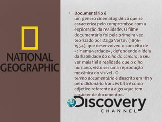 • Documentário é
  um género cinematográfico que se
  caracteriza pelo compromisso com a
  exploração da realidade. O filme
  documentário foi pela primeira vez
  teorizado por Dziga Vertov (1896-
  1954), que desenvolveu o conceito de
  «cinema-verdade» , defendendo a ideia
  da fiabilidade do olho da câmara, a seu
  ver mais fiel à realidade que o olho
  humano, visto ser uma reprodução
  mecânica do visível . O
  termo documentário é descrito em 1879
  pelo dicionário francês Littré como
  adjetivo referente a algo «que tem
  carácter de documento».
 