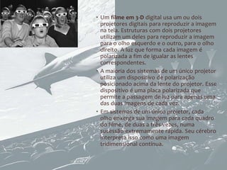 • Um filme em 3-D digital usa um ou dois
  projetores digitais para reproduzir a imagem
  na tela. Estruturas com dois projetores
  utilizam um deles para reproduzir a imagem
  para o olho esquerdo e o outro, para o olho
  direito. A luz que forma cada imagem é
  polarizada a fim de igualar as lentes
  correspondentes.
• A maioria dos sistemas de um único projetor
  utiliza um dispositivo de polarização
  posicionado acima da lente do projetor. Esse
  dispositivo é uma placa polarizada que
  permite a passagem de luz para apenas uma
  das duas imagens de cada vez.
• Em sistemas de um único projetor, cada
  olho enxerga sua imagem para cada quadro
  do filme, de duas a três vezes, numa
  sucessão extremamente rápida. Seu cérebro
  interpreta isso como uma imagem
  tridimensional contínua.
 