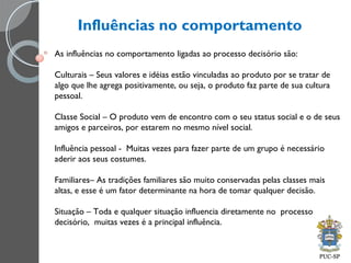 Influências no comportamento
As influências no comportamento ligadas ao processo decisório são:
Culturais – Seus valores e idéias estão vinculadas ao produto por se tratar de
algo que lhe agrega positivamente, ou seja, o produto faz parte de sua cultura
pessoal.
Classe Social – O produto vem de encontro com o seu status social e o de seus
amigos e parceiros, por estarem no mesmo nível social.
Influência pessoal - Muitas vezes para fazer parte de um grupo é necessário
aderir aos seus costumes.
Familiares– As tradições familiares são muito conservadas pelas classes mais
altas, e esse é um fator determinante na hora de tomar qualquer decisão.
Situação – Toda e qualquer situação influencia diretamente no processo
decisório, muitas vezes é a principal influência.
 