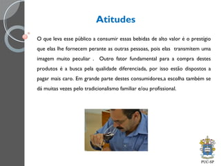 Atitudes
O que leva esse público a consumir essas bebidas de alto valor é o prestígio
que elas lhe fornecem perante as outras pessoas, pois elas transmitem uma
imagem muito peculiar . Outro fator fundamental para a compra destes
produtos é a busca pela qualidade diferenciada, por isso estão dispostos a
pagar mais caro. Em grande parte destes consumidores,a escolha também se
dá muitas vezes pelo tradicionalismo familiar e/ou profissional.
 
