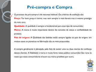 Pré-compra e Compra
O processo de pré-compra é de natureza habitual. Os critérios de avaliação são:
Preço: Ter bom preço é òtimo, mas nem sempre o mais barato traz o mesmo prestígio
do mais caro.
Qualidade: A qualidade é sempre o fundamental para esse tipo de consumidor.
Marca: A marca é muito importante dentro do conceito de status e confiabilidade do
produto.
País de origem: A Qualidade das bebidas estão sempre ligadas ao país de origem, em
muitos casos os pioneiros na fabricação são os mais procurados.
A compra geralmente é planejada, pelo fato de existir uma ou duas marcas de confiança
desses clientes. A fidelidade á marca é muito forte nesse público consumidor.São raras ás
vezes que esses consumidores trocam sua marca predileta por outra.
 