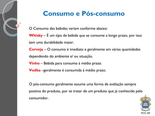 Consumo e Pós-consumo
O Consumo das bebidas variam conforme abaixo:
Whisky – É um tipo de bebida que se consome a longo prazo, por isso
tem uma durabilidade maior.
Cerveja – O consumo é imediato e geralmente em várias quantidades
dependendo do ambiente e/ ou situação.
Vinho – Bebida para consumo á médio prazo.
Vodka –geralmente é consumida á médio prazo.
O pós-consumo geralmente assume uma forma de avaliação sempre
positiva do produto, por se tratar de um produto que já conhecido pelo
consumidor.
 