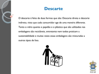 Descarte
O descarte é feito de duas formas que são: Descarte direto e descarte
indireto, visto que cada consumidor age de uma maneira diferente.
Tanto o vidro quanto o papelão e o plástico que são utilizados nas
embalagens são recicláveis, entretanto nem todos praticam a
sustentabilidade e muitas vezes essas embalagens são misturadas a
outros tipos de lixo.
 