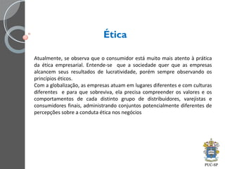 Ética
Atualmente, se observa que o consumidor está muito mais atento à prática
da ética empresarial. Entende-se que a sociedade quer que as empresas
alcancem seus resultados de lucratividade, porém sempre observando os
princípios éticos.
Com a globalização, as empresas atuam em lugares diferentes e com culturas
diferentes e para que sobreviva, ela precisa compreender os valores e os
comportamentos de cada distinto grupo de distribuidores, varejistas e
consumidores finais, administrando conjuntos potencialmente diferentes de
percepções sobre a conduta ética nos negócios
 