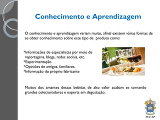 Conhecimento e Aprendizagem
O conhecimento e aprendizagem variam muito, afinal existem várias formas de
se obter conhecimento sobre este tipo de produto como:
*Informações de especialistas por meio de
reportagens, blogs, redes sociais, etc.
*Experimentação
*Opiniões de amigos, familiares.
*Informação do próprio fabricante
Muitos dos amantes dessas bebidas de alto valor acabam se tornando
grandes colecionadores e experts em degustação.
 