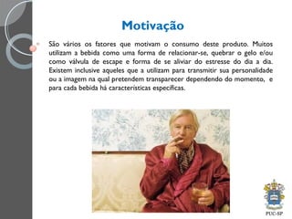 Motivação
São vários os fatores que motivam o consumo deste produto. Muitos
utilizam a bebida como uma forma de relacionar-se, quebrar o gelo e/ou
como válvula de escape e forma de se aliviar do estresse do dia a dia.
Existem inclusive aqueles que a utilizam para transmitir sua personalidade
ou a imagem na qual pretendem transparecer dependendo do momento, e
para cada bebida há características específicas.
 