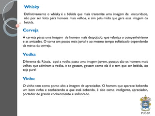 Whisky
Definitivamente o whisky é a bebida que mais transmite uma imagem de maturidade,
não por ser feito para homens mais velhos, e sim pela mídia que gera essa imagem da
bebida.
Cerveja
A cerveja passa uma imagem de homem mais despojado, que valoriza o companheirismo
e as amizades. O torna um pouco mais jovial e ao mesmo tempo sofisticado dependendo
da marca da cerveja.
Vodka
Diferente da Rússia, aqui a vodka passa uma imagem jovem, poucos são os homens mais
velhos que admiram a vodka, e se gostam, gostam como ela é e tem que ser bebida, ou
seja pura!
Vinho
O vinho tem como ponto alto a imagem de apreciador. O homem que aparece bebendo
um bom vinho e conhecendo o que está bebendo, é tido como inteligente, apreciador,
portador de grande conhecimento e sofisticado.
 
 