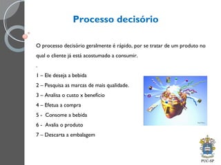 Processo decisório
O processo decisório geralmente é rápido, por se tratar de um produto no
qual o cliente já está acostumado a consumir.
.
1 – Ele deseja a bebida
2 – Pesquisa as marcas de mais qualidade.
3 – Analisa o custo x benefício
4 – Efetua a compra
5 - Consome a bebida
6 - Avalia o produto
7 – Descarta a embalagem
 