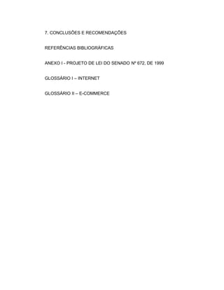 7. CONCLUSÕES E RECOMENDAÇÕES
REFERÊNCIAS BIBLIOGRÁFICAS
ANEXO I - PROJETO DE LEI DO SENADO Nº 672, DE 1999
GLOSSÁRIO I – INTERNET
GLOSSÁRIO II – E-COMMERCE
 