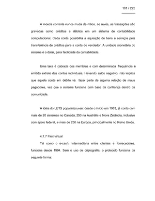 101 / 225
________
A moeda corrente nunca muda de mãos, ao revés, as transações são
gravadas como créditos e débitos em um sistema de contabilidade
computacional. Cada conta possibilita a aquisição de bens e serviços pela
transferência de créditos para a conta do vendedor. A unidade monetária do
sistema é o dólar, para facilidade da contabilidade.
Uma taxa é cobrada dos membros e com determinada frequência é
emitido extrato das contas individuais. Havendo saldo negativo, não implica
que aquela conta em débito vá fazer parte de alguma relação de maus
pagadores, vez que o sistema funciona com base da confiança dentro da
comunidade.
A idéia do LETS popularizou-se: desde o início em 1983, já conta com
mais de 20 sistemas no Canadá, 250 na Austrália e Nova Zelândia, inclusive
com apoio federal, e mais de 250 na Europa, principalmente no Reino Unido.
4.7.7 First virtual
Tal como o e-cash, intermediária entre clientes e fornecedores,
funciona desde 1994. Sem o uso de criptografia, o protocolo funciona da
seguinte forma:
 