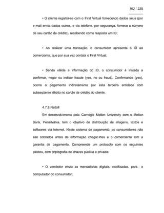 102 / 225
________
• O cliente registra-se com o First Virtual fornecendo dados seus (por
e-mail envia dados outros, e via telefone, por segurança, fornece o número
de seu cartão de crédito), recebendo como resposta um ID;
• Ao realizar uma transação, o consumidor apresenta o ID ao
comerciante, que por sua vez contata o First Virtual;
• Sendo válida a informação do ID, o consumidor é instado a
confirmar, negar ou indicar fraude (yes, no ou fraud). Confirmando (yes),
ocorre o pagamento indiretamente por esta terceira entidade com
subseqüente débito no cartão de crédito do cliente.
4.7.8 Netbill
Em desenvolvimento pela Carnegie Mellon University com o Mellon
Bank, Pensilvânia, tem o objetivo de distribuição de imagens, textos e
softwares via Internet. Neste sistema de pagamento, os consumidores não
são cobrados antes da informação chegar-lhes e o comerciante tem a
garantia de pagamento. Compreende um protocolo com os seguintes
passos, com criptografia de chaves pública e privada:
• O vendedor envia as mercadorias digitais, codificadas, para o
computador do consumidor;
 