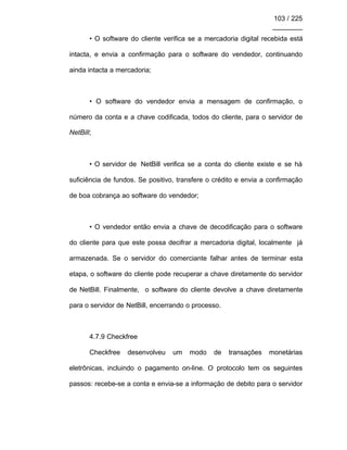 103 / 225
________
• O software do cliente verifica se a mercadoria digital recebida está
intacta, e envia a confirmação para o software do vendedor, continuando
ainda intacta a mercadoria;
• O software do vendedor envia a mensagem de confirmação, o
número da conta e a chave codificada, todos do cliente, para o servidor de
NetBill;
• O servidor de NetBill verifica se a conta do cliente existe e se há
suficiência de fundos. Se positivo, transfere o crédito e envia a confirmação
de boa cobrança ao software do vendedor;
• O vendedor então envia a chave de decodificação para o software
do cliente para que este possa decifrar a mercadoria digital, localmente já
armazenada. Se o servidor do comerciante falhar antes de terminar esta
etapa, o software do cliente pode recuperar a chave diretamente do servidor
de NetBill. Finalmente, o software do cliente devolve a chave diretamente
para o servidor de NetBill, encerrando o processo.
4.7.9 Checkfree
Checkfree desenvolveu um modo de transações monetárias
eletrônicas, incluindo o pagamento on-line. O protocolo tem os seguintes
passos: recebe-se a conta e envia-se a informação de debito para o servidor
 