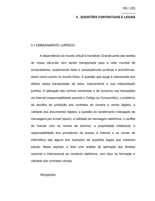 105 / 225
________
5. QUESTÕES CONTRATUAIS E LEGAIS
5.1 EMBASAMENTO JURÍDICO
A dependência do mundo virtual é inevitável. Grande parte das tarefas
do nosso dia-a-dia vem sendo transportada para a rede mundial de
computadores, ocasionando fatos e conseqüências jurídicas e econômicas,
assim como ocorre no mundo físico. A questão que surge é relacionada aos
efeitos dessa transposição de fatos, basicamente a sua interpretação
jurídica. A aplicação das normas comerciais e de consumo nas transações
via Internet (responsabilidade perante o Código do Consumidor), o problema
da escolha da jurisdição dos contratos de compra e venda digitais, a
validade dos documentos digitais, a questão do recebimento indesejado de
mensagens por e-mail (spam), a validade da mensagem eletrônica, o conflito
de marcas com os nomes de domínio, a propriedade intelectual, a
responsabilidade dos provedores de acesso à Internet e os crimes de
informática são alguns dos exemplos de questões legais que merecem
estudo. Neste capítulo, é feita uma análise da aplicação dos Direitos
nacional e internacional ao comércio eletrônico, com foco na formação e
validade dos contratos virtuais.
Obrigações
 