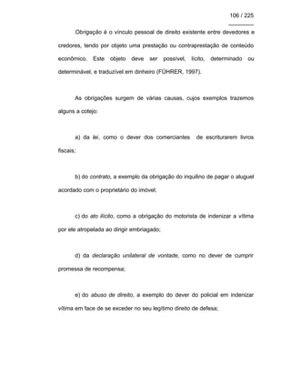 106 / 225
________
Obrigação é o vínculo pessoal de direito existente entre devedores e
credores, tendo por objeto uma prestação ou contraprestação de conteúdo
econômico. Este objeto deve ser possível, lícito, determinado ou
determinável, e traduzível em dinheiro (FÜHRER, 1997).
As obrigações surgem de várias causas, cujos exemplos trazemos
alguns a cotejo:
a) da lei, como o dever dos comerciantes de escriturarem livros
fiscais;
b) do contrato, a exemplo da obrigação do inquilino de pagar o aluguel
acordado com o proprietário do imóvel;
c) do ato ilícito, como a obrigação do motorista de indenizar a vítima
por ele atropelada ao dirigir embriagado;
d) da declaração unilateral de vontade, como no dever de cumprir
promessa de recompensa;
e) do abuso de direito, a exemplo do dever do policial em indenizar
vítima em face de se exceder no seu legítimo direito de defesa;
 