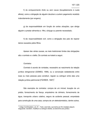 107 / 225
________
f) do enriquecimento ilícito ou sem causa (locupletamento à custa
alheia), como a obrigação de alguém devolver a outrem pagamento recebido
indevidamente (por engano);
g) da responsabilidade em função de certas situações, que obriga
alguém a prestar alimentos a filho, cônjuge ou parente necessitado;
h) da responsabilidade civil, como a obrigação dos pais de reparar
danos causados pelos filhos.
Apesar das várias causas, as mais tradicionais fontes das obrigações
são o contrato e o delito. Do contrato se tratará a seguir.
Contratos
Contrato é acordo de vontades, necessário ao nascimento da relação
jurídica obrigacional (GOMES, 1998), ou a convenção estabelecida entre
duas ou mais pessoas para constituir, regular ou extinguir entre elas uma
relação jurídica patrimonial (FÜHRER, 1997)2
.
São exemplos de contratos: compra de um imóvel, locação de um
prédio, fornecimento de fiança, empréstimo de dinheiro, fornecimento de
água, transporte urbano coletivo, seguro de acidente pessoal, empreitada
para construção de uma casa, compra de um eletrodoméstico, dentre outros.
2
Código Civil Brasileiro, art. 81 - Todo o ato lícito, que tenha por fim imediato adquirir,
resguardar, transferir, modificar ou extinguir direitos, se denomina ato jurídico.
 