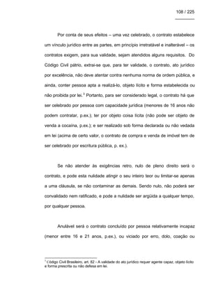 108 / 225
________
Por conta de seus efeitos – uma vez celebrado, o contrato estabelece
um vínculo jurídico entre as partes, em princípio irretratável e inalterável – os
contratos exigem, para sua validade, sejam atendidos alguns requisitos. Do
Código Civil pátrio, extrai-se que, para ter validade, o contrato, ato jurídico
por excelência, não deve atentar contra nenhuma norma de ordem pública, e
ainda, conter pessoa apta a realizá-lo, objeto lícito e forma estabelecida ou
não proibida por lei.3
Portanto, para ser considerado legal, o contrato há que
ser celebrado por pessoa com capacidade jurídica (menores de 16 anos não
podem contratar, p.ex.); ter por objeto coisa lícita (não pode ser objeto de
venda a cocaína, p.ex.); e ser realizado sob forma declarada ou não vedada
em lei (acima de certo valor, o contrato de compra e venda de imóvel tem de
ser celebrado por escritura pública, p. ex.).
Se não atender às exigências retro, nulo de pleno direito será o
contrato, e pode esta nulidade atingir o seu inteiro teor ou limitar-se apenas
a uma cláusula, se não contaminar as demais. Sendo nulo, não poderá ser
convalidado nem ratificado, e pode a nulidade ser argüida a qualquer tempo,
por qualquer pessoa.
Anulável será o contrato concluído por pessoa relativamente incapaz
(menor entre 16 e 21 anos, p.ex.), ou viciado por erro, dolo, coação ou
3
Código Civil Brasileiro, art. 82 - A validade do ato jurídico requer agente capaz, objeto lícito
e forma prescrita ou não defesa em lei.
 