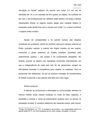 109 / 225
________
simulação ou fraude4
(adquirir um veículo com motor 1.0, em vez de
cilindrada de 1.8, é um exemplo de erro quanto ao objeto). Ao contrário do
ato nulo, o ato anulável pode ser ratificado pelas partes e só estas e demais
interessados diretos no negócio podem alegar esta nulidade relativa (o
comprador pode decidir ficar com o veículo com motor 1.0, e assim confirmar
o negócio antes viciado).
Apesar da complexidade e do grande número das relações
contratuais do quotidiano, dentro do território nacional é sempre possível ao
Poder Judiciário resolver a maioria dos litígios trazidos ao seu exame,
mormente o poder soberano do Estado brasileiro suportado pelo
ordenamento positivo – leis postas e de cumprimento obrigatório. No
entanto, quando se depara com operações comerciais internacionais, em
que a independência de cada país tem de ser preservada, surgem as
dificuldades inerentes à competência para resolver os impasses. Para se
equacionar tais obstáculos, há que se primeiro investigar as características
do Direito Comercial, o que adiante será feito com mais vagar.
Direito comercial
A internet, ao revolucionar a informação e a comunicação, também na
mesma medida causa notável mudança no modo de fazer negócios, e
possibilita a compra e venda de praticamente qualquer bem ou serviço na
sociedade mundial. O comércio eletrônico daí nascente carece, pelo menos,
4
Código Civil Brasileiro, art. 147 - É anulável o ato jurídico:I - por incapacidade relativa do
agente (artigo 6º); II - por vício resultante de erro, dolo, coação, simulação, ou fraude.
 
