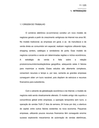 11 / 225
________
1. INTRODUÇÃO
1.1 ORIGEM DO TRABALHO
O comércio eletrônico (e-commerce) constitui um novo modelo de
negócios gerado a partir do crescimento vertiginoso da Internet nos anos 90.
No modelo tradicional, as empresas em geral, e as de manufatura e de
venda direta ao consumidor em especial, realizam negócios utilizando lojas,
shopping centers, catálogos e vendedores de porta. Esse modelo de
negócios concentra a venda em determinadas regiões e nichos econômicos.
A estratégia de venda é feita sobre a relação
produto/consumidor/aceitação/área geográfica, adequando estes 4 fatores
para maximizar a receita. Esses estudos são altamente complexos,
consomem recursos e tempo e, por isso, somente as grandes empresas
conseguem obter um lucro razoável, pois dispõem de estrutura e recursos
financeiros para subsidiá-los.
Com o advento da globalização econômica e da Internet, o modelo de
negócios está sendo drasticamente alterado. O modelo antigo não suporta a
concorrência global entre empresas, a operação temporária sem lucro, a
operação de vendas 7x24 (7 dias da semana, 24 horas por dia), a abertura
de capital, entre outros fatores existentes na nova economia. Pequenas
empresas, utilizando poucos recursos financeiros têm conseguido enorme
sucesso explorando mecanismos de automação de vendas eletrônicas,
 