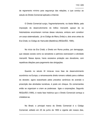 110 / 225
________
de regramento mínimo para segurança das relações, o que conduz ao
estudo do Direito Comercial aplicado a Internet.
O Direito Comercial surgiu, fragmentariamente, na Idade Média, pela
imposição do desenvolvimento do tráfico mercantil, apesar de os
historiadores encontrarem normas dessa natureza, embora sem constituir
um corpo sistematizado, já no Código de Manu (Índia) e, dois anos antes da
Era Cristã, no Código de Hamurábi (Babilônia) (REQUIÃO, 1995).
No início da Era Cristã, o Direito em Roma proibia, por demagogia,
que classes sociais como os senadores e patrícios exercessem a atividade
mercantil. Nessa época, havia excessiva proteção aos devedores, com
repetitivas dilações para pagamento das obrigações.
Quando no século XI inicia-se nova fase de desenvolvimento
econômico na Europa, o remanescente direito romano voltado para a defesa
do devedor, agora exacerbado pelos preceitos canônicos de aversão e
proscrição das atividades lucrativas, é posto em cheque. Os comerciantes
então se organizam e criam as poderosas ligas e corporações. Segundo
REQUIÃO (1995), é nesta fase histórica que o Direito Comercial começa a
cristalizar-se.
No Brasil, o principal marco do Direito Comercial é o Código
Comercial, editado em 25 de junho de 1850 e vigente até nossos dias,
 