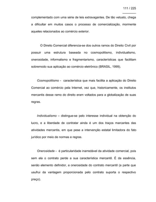 111 / 225
________
complementado com uma série de leis extravagantes. De tão vetusto, chega
a dificultar em muitos casos o processo de comercialização, mormente
aqueles relacionados ao comércio exterior.
O Direito Comercial diferencia-se dos outros ramos do Direito Civil por
possuir uma estrutura baseada no cosmopolitismo, individualismo,
onerosidade, informalismo e fragmentarismo, características que facilitam
sobremodo sua aplicação ao comércio eletrônico (BRASIL, 1999).
Cosmopolitismo - característica que mais facilita a aplicação do Direito
Comercial ao comércio pela Internet, vez que, historicamente, os institutos
mercantis desse ramo do direito eram voltados para a globalização de suas
regras.
Individualismo – distingue-se pelo interesse individual na obtenção do
lucro, e a liberdade de contratar ainda é um dos traços marcantes das
atividades mercantis, em que pese a intervenção estatal limitadora do fato
jurídico por meio de normas e regras.
Onerosidade - é particularidade inarredável da atividade comercial, pois
sem ela o contrato perde a sua característica mercantil. É da essência,
senão elemento definidor, a onerosidade do contrato mercantil (a parte que
usufrui da vantagem proporcionada pelo contrato suporta o respectivo
preço).
 