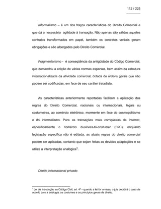 112 / 225
________
Informalismo – é um dos traços característicos do Direito Comercial e
que dá a necessária agilidade à transação. Não apenas são válidos aqueles
contratos transformados em papel, também os contratos verbais geram
obrigações e são albergados pelo Direito Comercial.
Fragmentarismo - é conseqüência da antigüidade do Código Comercial,
que demandou a edição de várias normas esparsas, bem assim da estrutura
internacionalizada da atividade comercial, dotada de ordens gerais que não
podem ser codificadas, em face de seu caráter tratadista.
As características anteriormente reportadas facilitam a aplicação das
regras do Direito Comercial, nacionais ou internacionais, legais ou
costumeiras, ao comércio eletrônico, mormente em face do cosmopolitismo
e do informalismo. Para as transações mais corriqueiras da Internet,
especificamente o comércio business-to-costumer (B2C), enquanto
legislação específica não é editada, as atuais regras do direito comercial
podem ser aplicadas, contanto que sejam feitas as devidas adaptações e se
utilize a interpretação analógica5
.
Direito internacional privado
5
Lei de Introdução ao Código Civil, art. 4º - quando a lei for omissa, o juiz decidirá o caso de
acordo com a analogia, os costumes e os princípios gerais de direito.
 