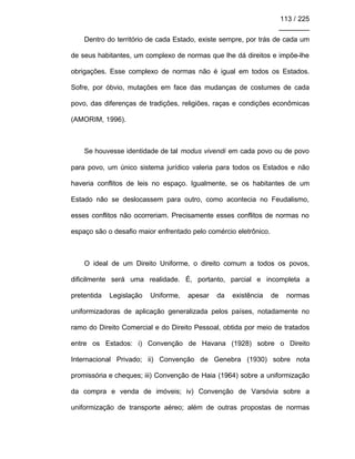 113 / 225
________
Dentro do território de cada Estado, existe sempre, por trás de cada um
de seus habitantes, um complexo de normas que lhe dá direitos e impõe-lhe
obrigações. Esse complexo de normas não é igual em todos os Estados.
Sofre, por óbvio, mutações em face das mudanças de costumes de cada
povo, das diferenças de tradições, religiões, raças e condições econômicas
(AMORIM, 1996).
Se houvesse identidade de tal modus vivendi em cada povo ou de povo
para povo, um único sistema jurídico valeria para todos os Estados e não
haveria conflitos de leis no espaço. Igualmente, se os habitantes de um
Estado não se deslocassem para outro, como acontecia no Feudalismo,
esses conflitos não ocorreriam. Precisamente esses conflitos de normas no
espaço são o desafio maior enfrentado pelo comércio eletrônico.
O ideal de um Direito Uniforme, o direito comum a todos os povos,
dificilmente será uma realidade. É, portanto, parcial e incompleta a
pretentida Legislação Uniforme, apesar da existência de normas
uniformizadoras de aplicação generalizada pelos países, notadamente no
ramo do Direito Comercial e do Direito Pessoal, obtida por meio de tratados
entre os Estados: i) Convenção de Havana (1928) sobre o Direito
Internacional Privado; ii) Convenção de Genebra (1930) sobre nota
promissória e cheques; iii) Convenção de Haia (1964) sobre a uniformização
da compra e venda de imóveis; iv) Convenção de Varsóvia sobre a
uniformização de transporte aéreo; além de outras propostas de normas
 