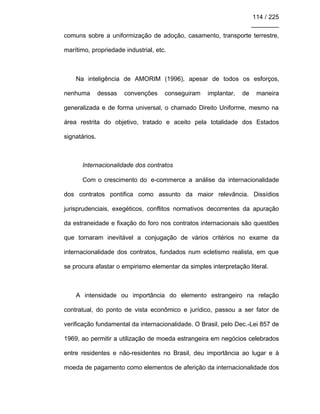 114 / 225
________
comuns sobre a uniformização de adoção, casamento, transporte terrestre,
marítimo, propriedade industrial, etc.
Na inteligência de AMORIM (1996), apesar de todos os esforços,
nenhuma dessas convenções conseguiram implantar, de maneira
generalizada e de forma universal, o chamado Direito Uniforme, mesmo na
área restrita do objetivo, tratado e aceito pela totalidade dos Estados
signatários.
Internacionalidade dos contratos
Com o crescimento do e-commerce a análise da internacionalidade
dos contratos pontifica como assunto da maior relevância. Dissídios
jurisprudenciais, exegéticos, conflitos normativos decorrentes da apuração
da estraneidade e fixação do foro nos contratos internacionais são questões
que tornaram inevitável a conjugação de vários critérios no exame da
internacionalidade dos contratos, fundados num ecletismo realista, em que
se procura afastar o empirismo elementar da simples interpretação literal.
A intensidade ou importância do elemento estrangeiro na relação
contratual, do ponto de vista econômico e jurídico, passou a ser fator de
verificação fundamental da internacionalidade. O Brasil, pelo Dec.-Lei 857 de
1969, ao permitir a utilização de moeda estrangeira em negócios celebrados
entre residentes e não-residentes no Brasil, deu importância ao lugar e à
moeda de pagamento como elementos de aferição da internacionalidade dos
 